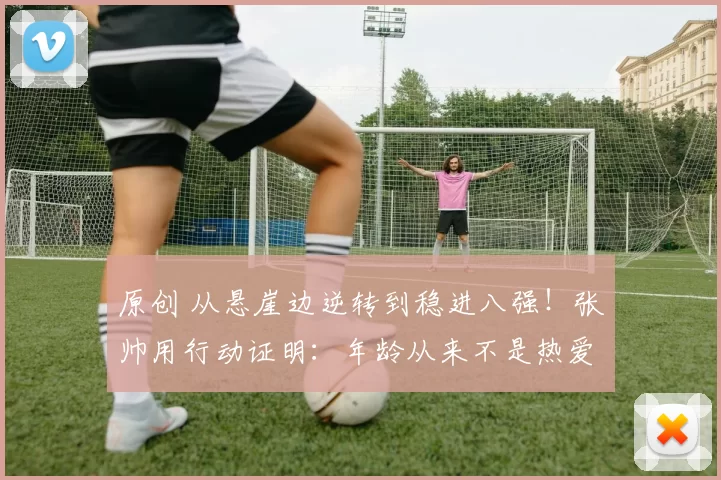 原创 从悬崖边逆转到稳进八强!张帅用行动证明:年龄从来不是热爱的边界!