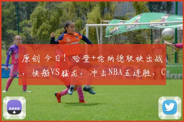 原创 今日!哈登+伦纳德联袂出战,快船VS猛龙,冲击NBA五连胜,CCTV5不转,2大平台直播