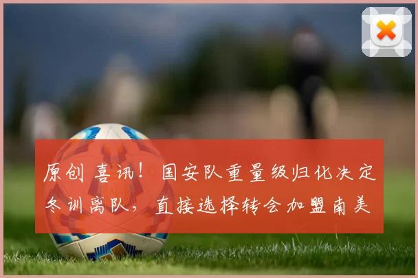 原创 喜讯!国安队重量级归化决定冬训离队,直接选择转会加盟南美冠军豪门