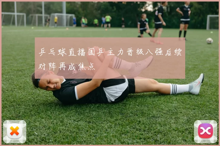 乒乓球直播国乒主力晋级八强后续对阵再成焦点