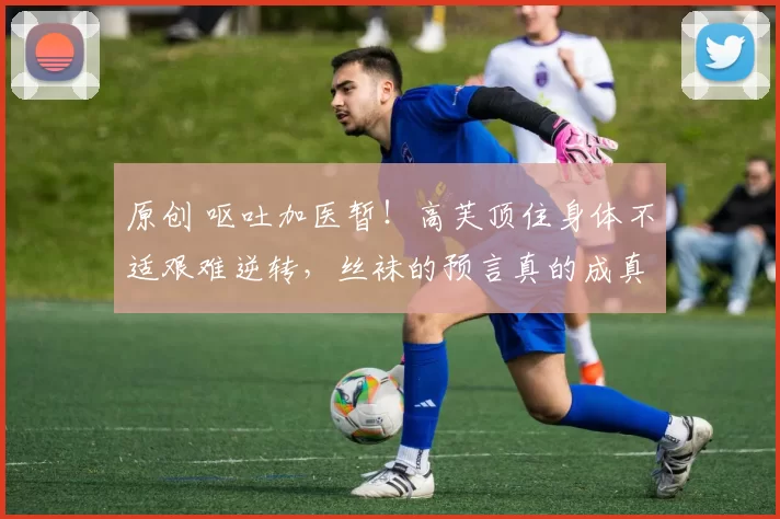 原创 呕吐加医暂！高芙顶住身体不适艰难逆转，丝袜的预言真的成真了吗