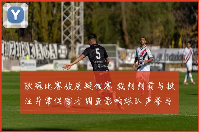 欧冠比赛被质疑假赛 裁判判罚与投注异常促官方调查影响球队声誉与出线