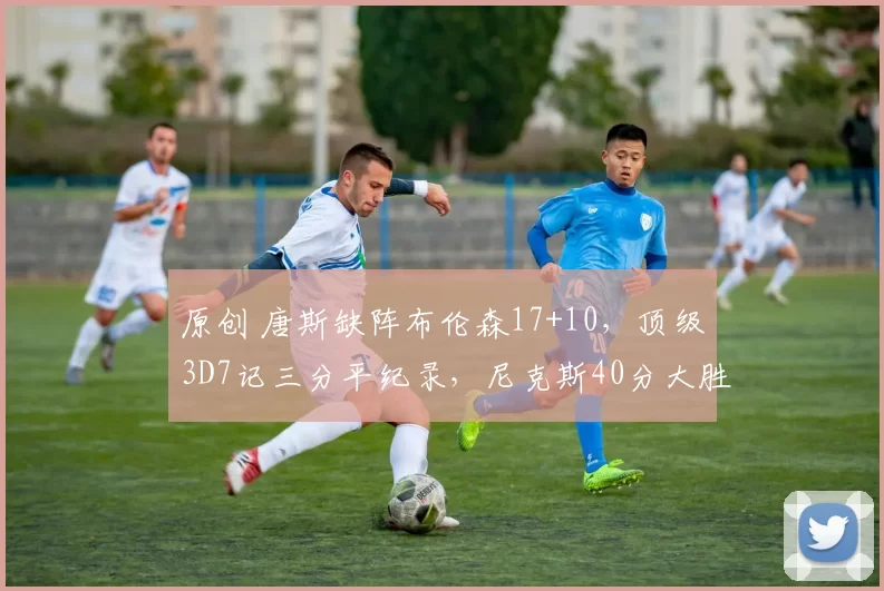 原创 唐斯缺阵布伦森17+10，顶级3D7记三分平纪录，尼克斯40分大胜公牛