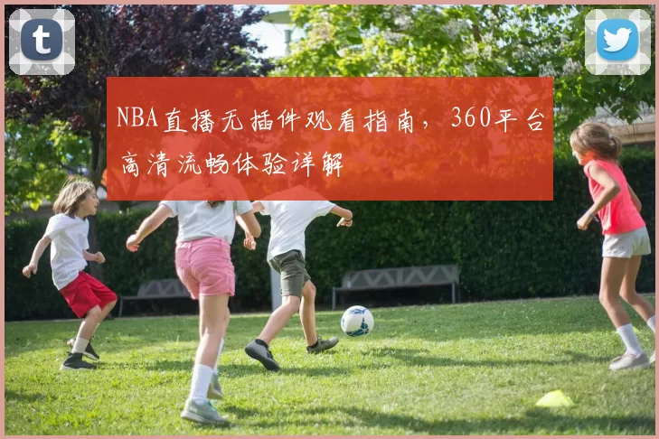 NBA直播无插件观看指南，360平台高清流畅体验详解