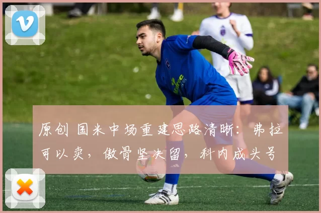 原创 国米中场重建思路清晰：弗拉可以卖，傲骨坚决留，科内成头号目标